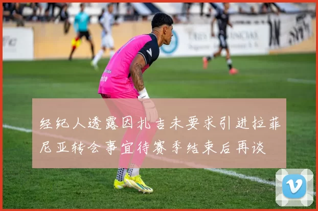 经纪人透露因扎吉未要求引进拉菲尼亚转会事宜待赛季结束后再谈