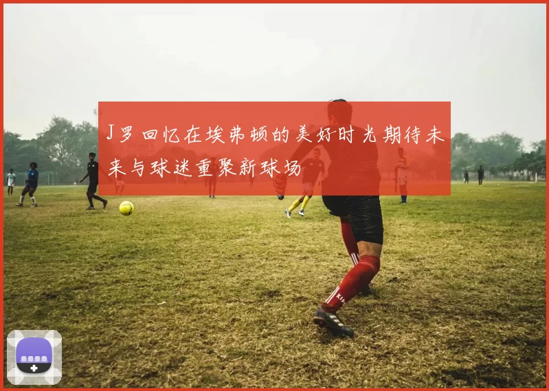 J罗回忆在埃弗顿的美好时光期待未来与球迷重聚新球场