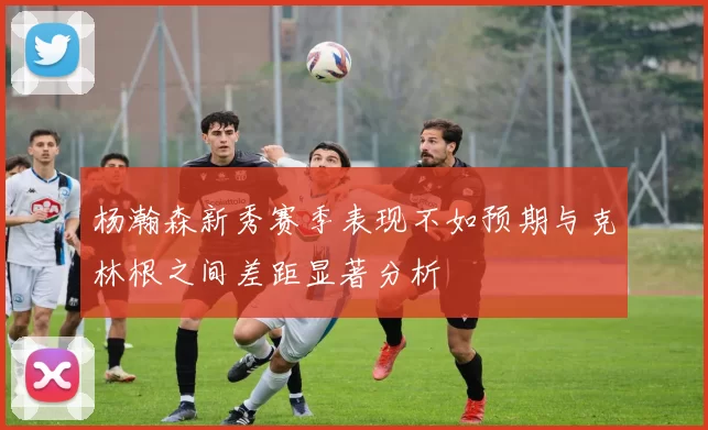 杨瀚森新秀赛季表现不如预期与克林根之间差距显著分析