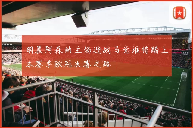 明晨阿森纳主场迎战马竞谁将踏上本赛季欧冠决赛之路