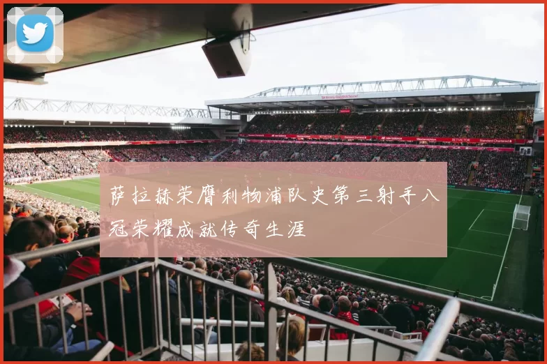 萨拉赫荣膺利物浦队史第三射手八冠荣耀成就传奇生涯