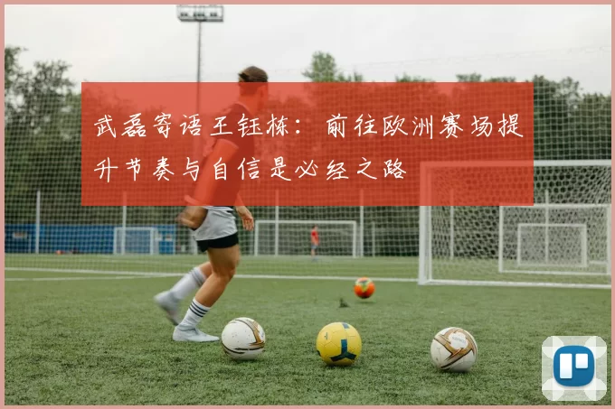 武磊寄语王钰栋：前往欧洲赛场提升节奏与自信是必经之路