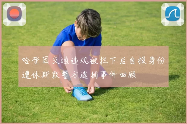 哈登因交通违规被拦下后自报身份遭休斯敦警方逮捕事件回顾