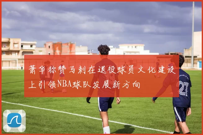 萧华称赞马刺在退役球员文化建设上引领NBA球队发展新方向