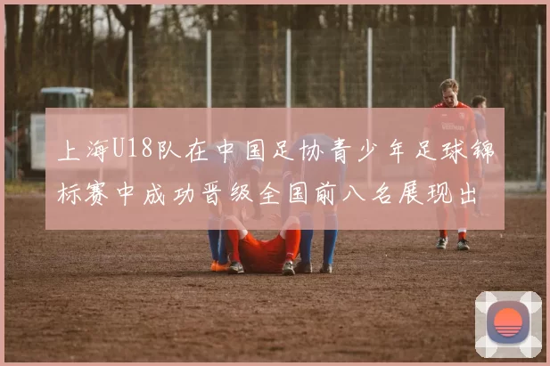 上海U18队在中国足协青少年足球锦标赛中成功晋级全国前八名展现出色实力与潜力