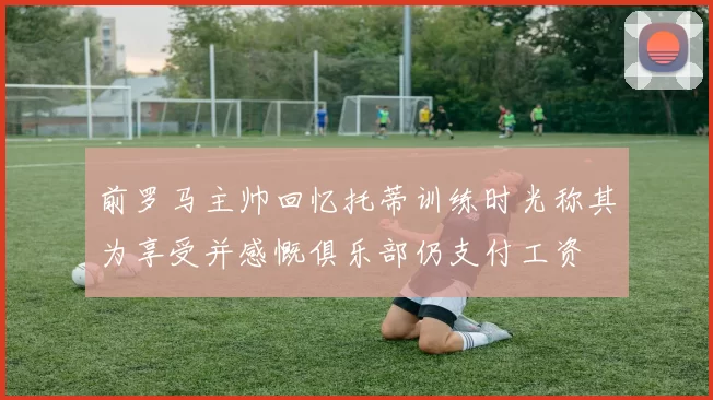 前罗马主帅回忆托蒂训练时光称其为享受并感慨俱乐部仍支付工资