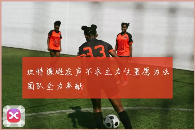 坎特谦逊发声不求主力位置愿为法国队全力奉献
