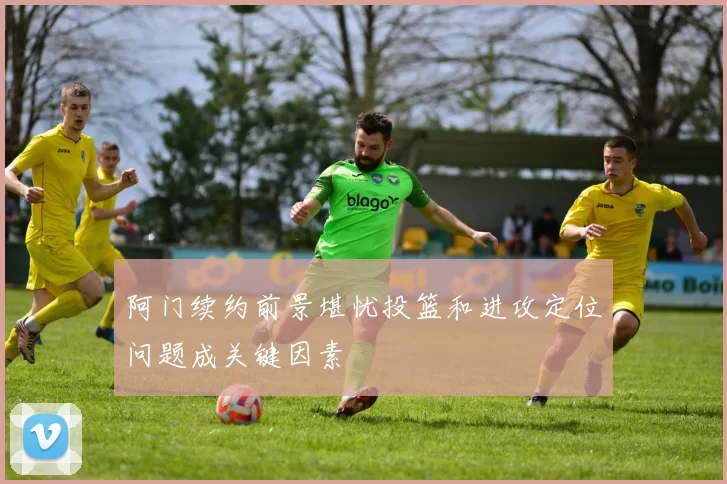 阿门续约前景堪忧投篮和进攻定位问题成关键因素