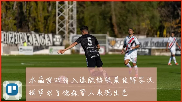 水晶宫四将入选欧协联最佳阵容沃顿萨尔亨德森等人表现出色