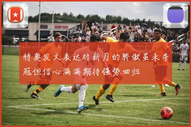 特奥发文表达对新月的骄傲虽未夺冠但信心满满期待强势回归