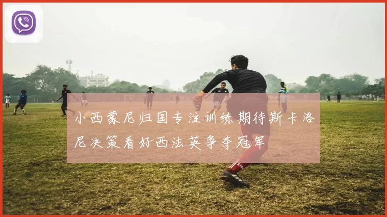 小西蒙尼归国专注训练期待斯卡洛尼决策看好西法英争夺冠军