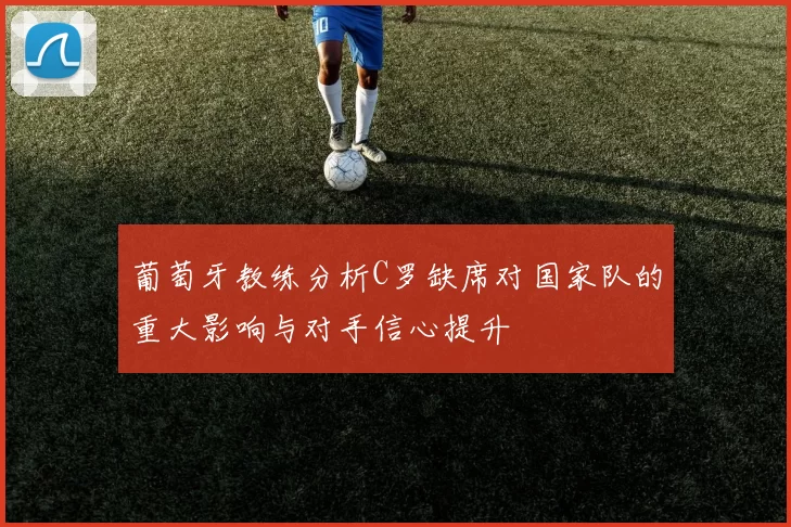 葡萄牙教练分析C罗缺席对国家队的重大影响与对手信心提升