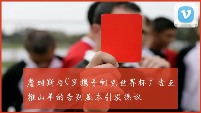 詹姆斯与C罗携手耐克世界杯广告互推山羊的告别剧本引发热议