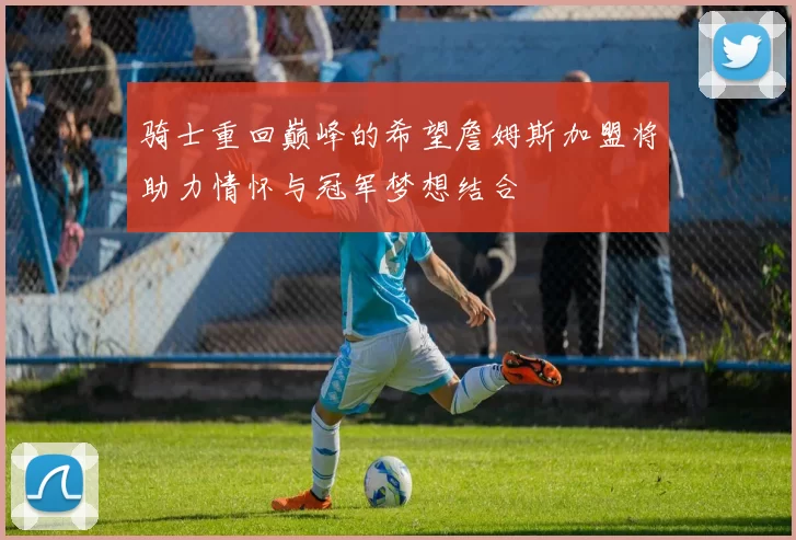 骑士重回巅峰的希望詹姆斯加盟将助力情怀与冠军梦想结合