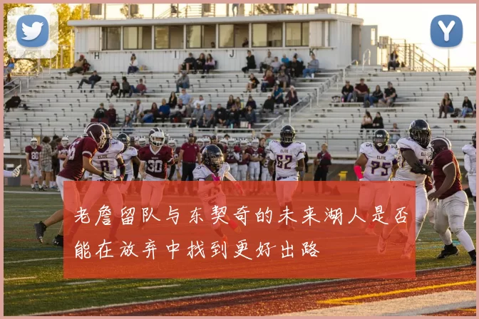 老詹留队与东契奇的未来湖人是否能在放弃中找到更好出路