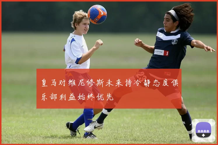 皇马对维尼修斯未来持冷静态度俱乐部利益始终优先