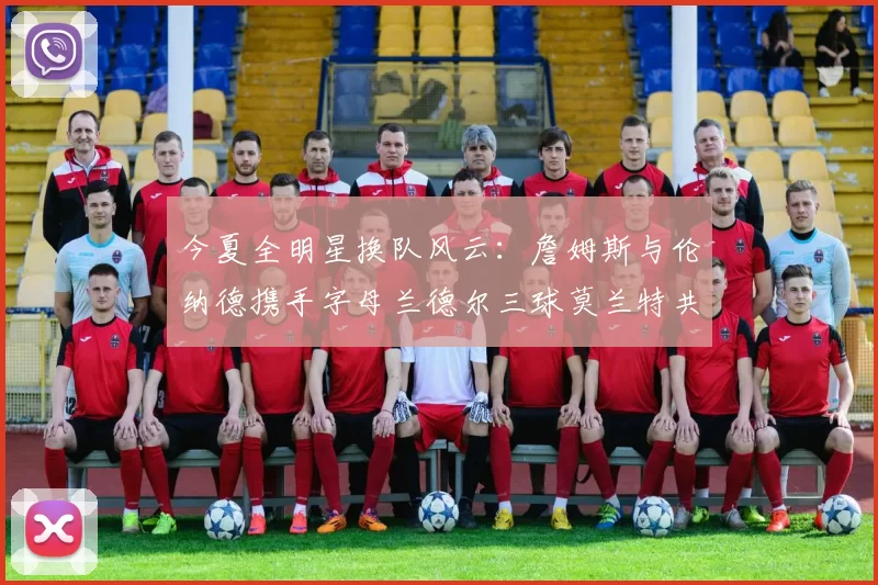 今夏全明星换队风云：詹姆斯与伦纳德携手字母兰德尔三球莫兰特共创辉煌