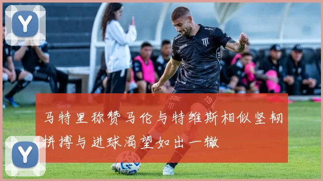 马特里称赞马伦与特维斯相似坚韧拼搏与进球渴望如出一辙