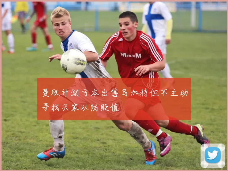 曼联计划亏本出售乌加特但不主动寻找买家以防贬值