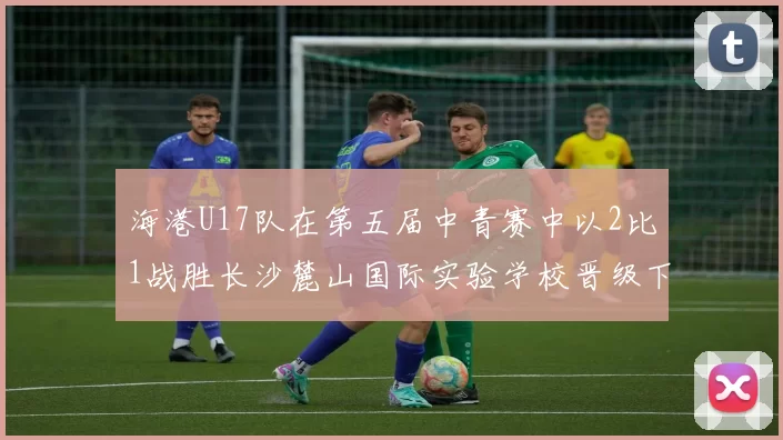 海港U17队在第五届中青赛中以2比1战胜长沙麓山国际实验学校晋级下一轮